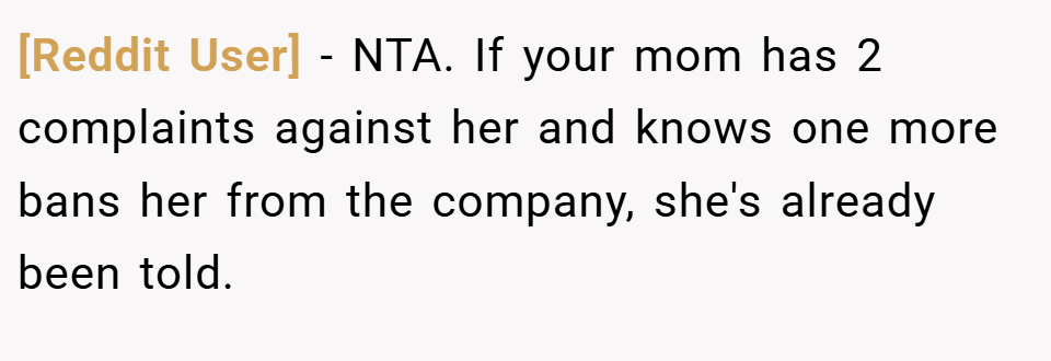 [Reddit User] − NTA. If your mom has 2 complaints against her and knows one more bans her from the company, she's already been told.