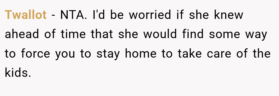 Twallot − NTA. I'd be worried if she knew ahead of time that she would find some way to force you to stay home to take care of the kids.