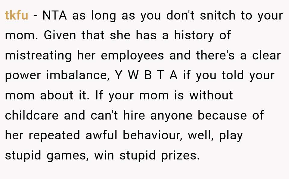 tkfu − NTA as long as you don't snitch to your mom. Given that she has a history of mistreating her employees and there's a clear power imbalance, Y W B T A if you told your mom about it. If your mom is without childcare and can't hire anyone because of her repeated awful behaviour, well, play stupid games, win stupid prizes.