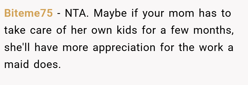 Biteme75 − NTA. Maybe if your mom has to take care of her own kids for a few months, she'll have more appreciation for the work a maid does.