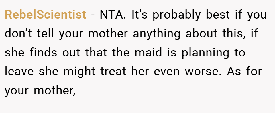RebelScientist − NTA. It’s probably best if you don’t tell your mother anything about this, if she finds out that the maid is planning to leave she might treat her even worse. As for your mother,