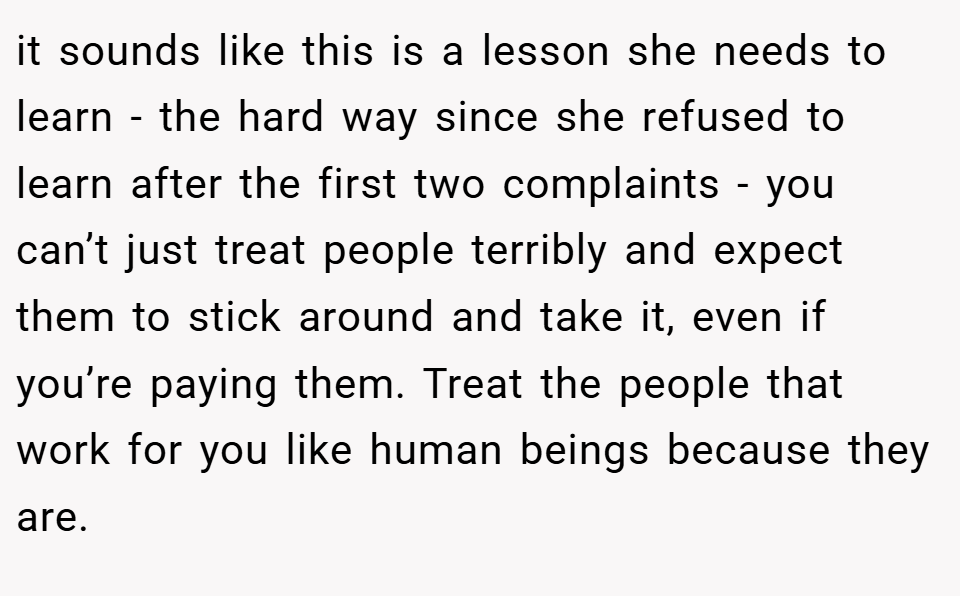 it sounds like this is a lesson she needs to learn - the hard way since she refused to learn after the first two complaints - you can’t just treat people terribly and expect them to stick around and take it, even if you’re paying them. Treat the people that work for you like human beings because they are.