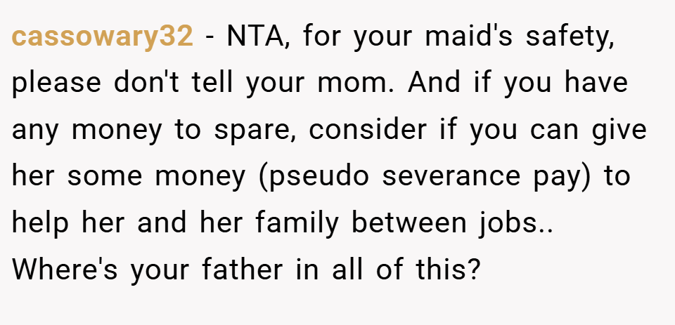 cassowary32 − NTA, for your maid's safety, please don't tell your mom. And if you have any money to spare, consider if you can give her some money (pseudo severance pay) to help her and her family between jobs.. Where's your father in all of this?