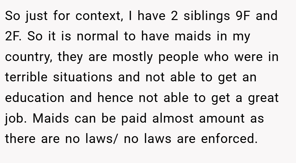 So just for context, I have 2 siblings 9F and 2F. So it is normal to have maids in my country, they are mostly people who were in terrible situations and not able to get an education and hence not able to get a great job. Maids can be paid almost amount as there are no laws/ no laws are enforced.