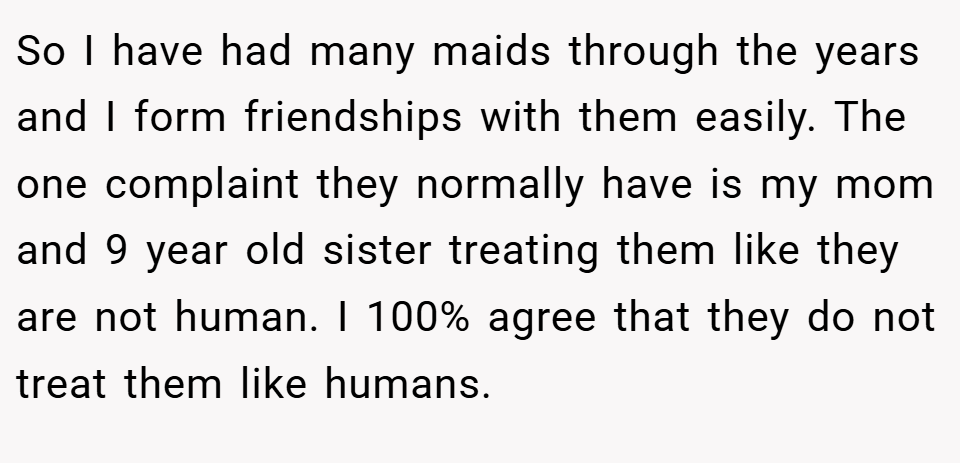 So I have had many maids through the years and I form friendships with them easily. The one complaint they normally have is my mom and 9 year old sister treating them like they are not human. I 100% agree that they do not treat them like humans.