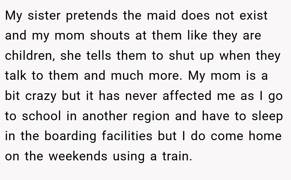 My sister pretends the maid does not exist and my mom shouts at them like they are children, she tells them to shut up when they talk to them and much more. My mom is a bit crazy but it has never affected me as I go to school in another region and have to sleep in the boarding facilities but I do come home on the weekends using a train.
