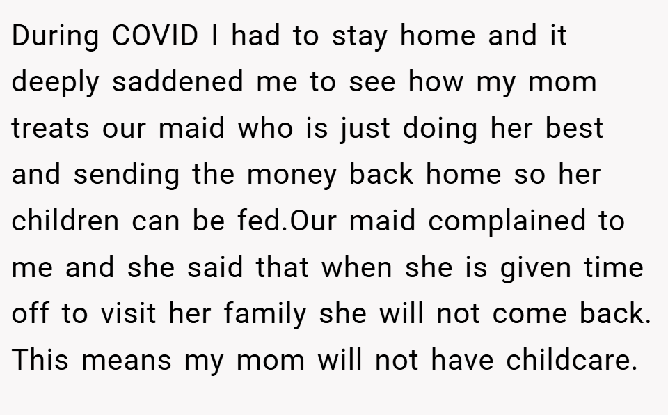 During COVID I had to stay home and it deeply saddened me to see how my mom treats our maid who is just doing her best and sending the money back home so her children can be fed.Our maid complained to me and she said that when she is given time off to visit her family she will not come back. This means my mom will not have childcare.