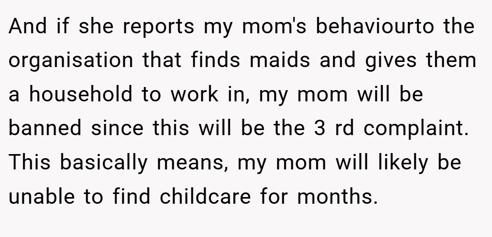 And if she reports my mom's behaviourto the organisation that finds maids and gives them a household to work in, my mom will be banned since this will be the 3 rd complaint. This basically means, my mom will likely be unable to find childcare for months.