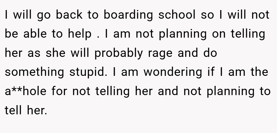 I will go back to boarding school so I will not be able to help . I am not planning on telling her as she will probably rage and do something stupid. I am wondering if I am the a**hole for not telling her and not planning to tell her.