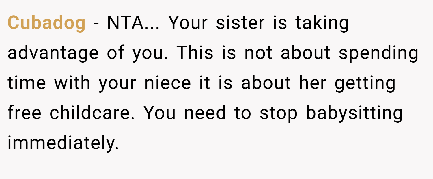 Cubadog − NTA... Your sister is taking advantage of you. This is not about spending time with your niece it is about her getting free childcare. You need to stop babysitting immediately.