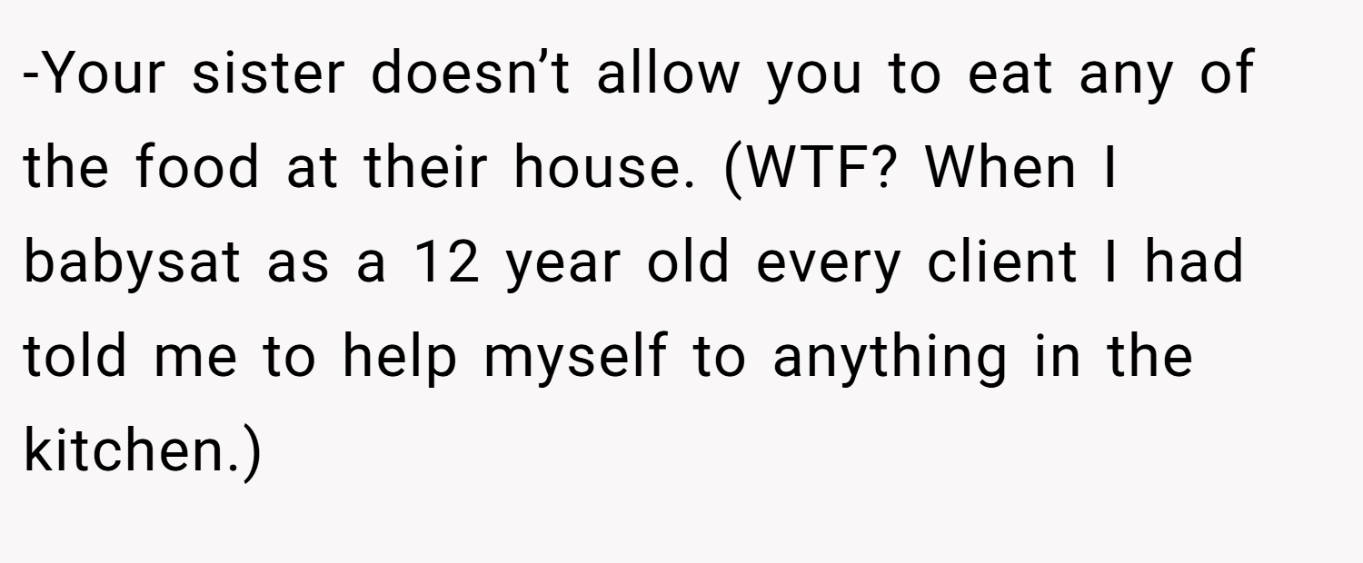 -Your sister doesn’t allow you to eat any of the food at their house. (WTF? When I babysat as a 12 year old every client I had told me to help myself to anything in the kitchen.)