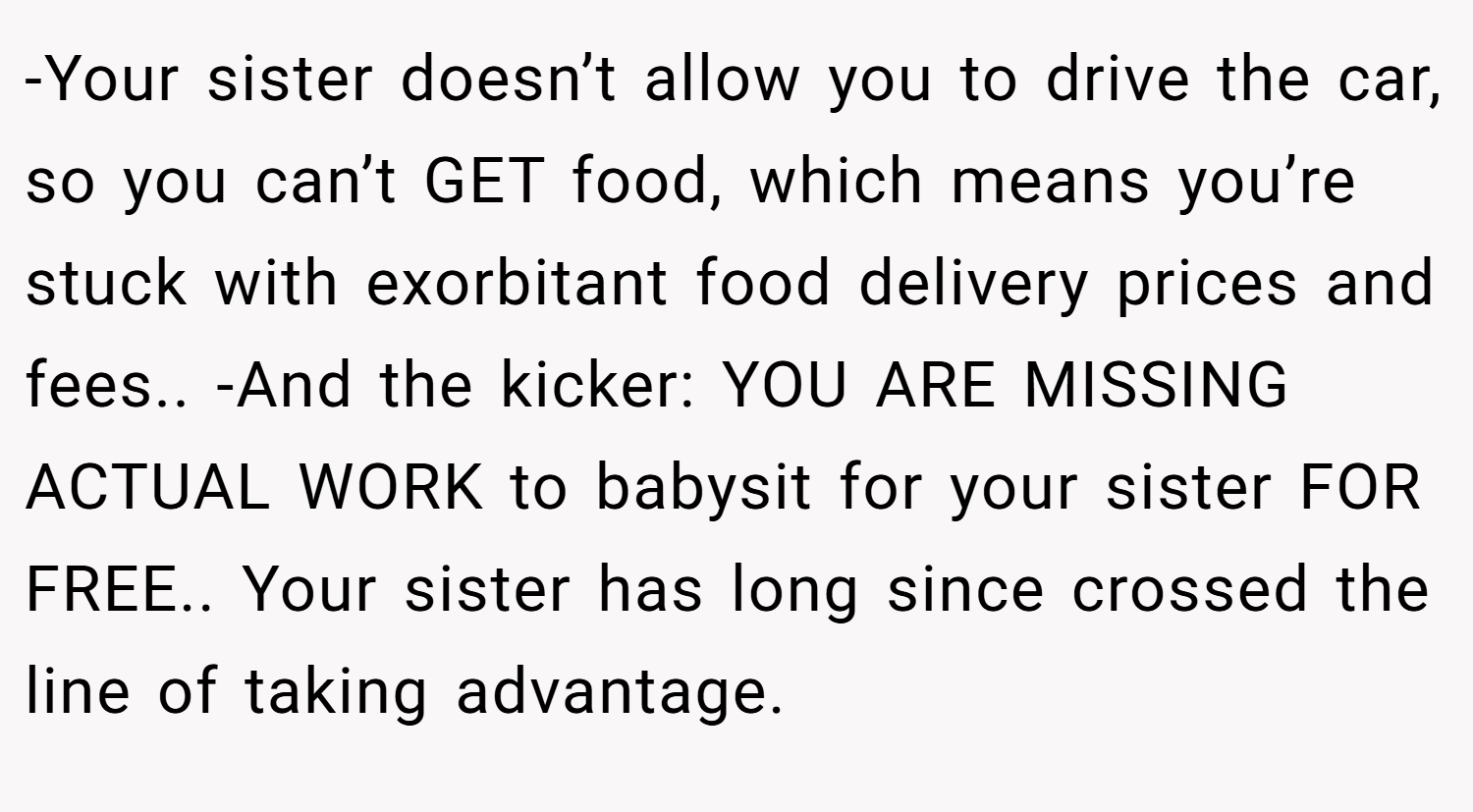 -Your sister doesn’t allow you to drive the car, so you can’t GET food, which means you’re stuck with exorbitant food delivery prices and fees.. -And the kicker: YOU ARE MISSING ACTUAL WORK to babysit for your sister FOR FREE.. Your sister has long since crossed the line of taking advantage.