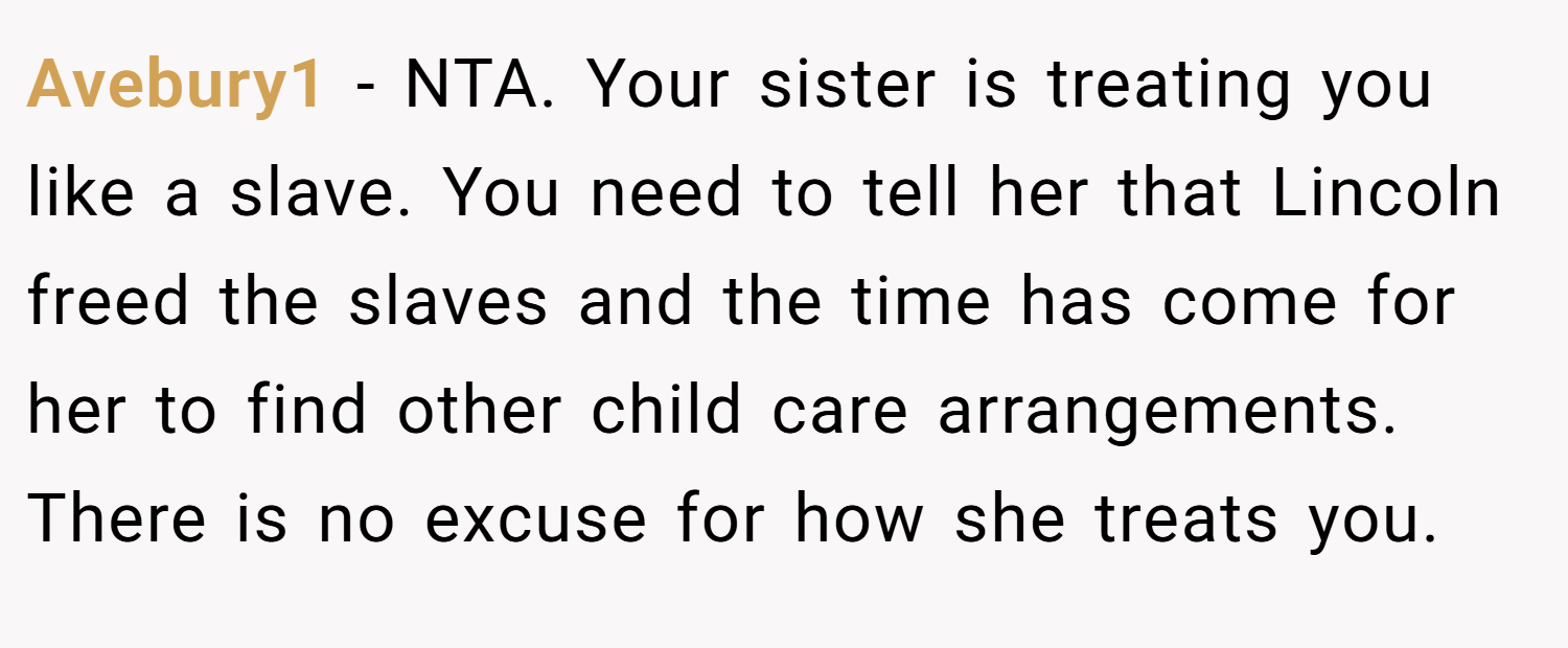 Avebury1 − NTA. Your sister is treating you like a slave. You need to tell her that Lincoln freed the slaves and the time has come for her to find other child care arrangements. There is no excuse for how she treats you.