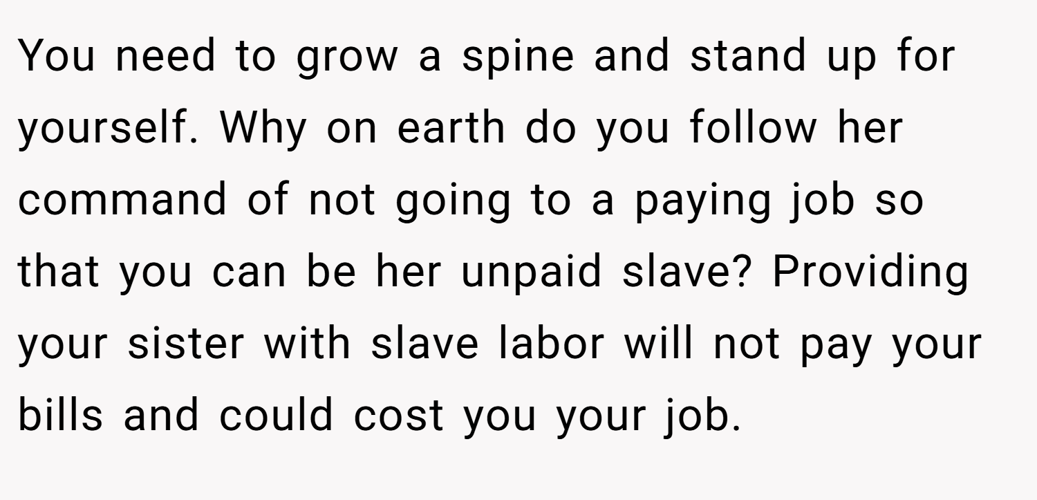 You need to grow a spine and stand up for yourself. Why on earth do you follow her command of not going to a paying job so that you can be her unpaid slave? Providing your sister with slave labor will not pay your bills and could cost you your job.