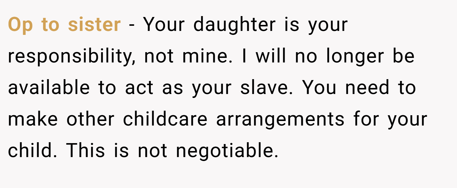 Op to sister - Your daughter is your responsibility, not mine. I will no longer be available to act as your slave. You need to make other childcare arrangements for your child. This is not negotiable.
