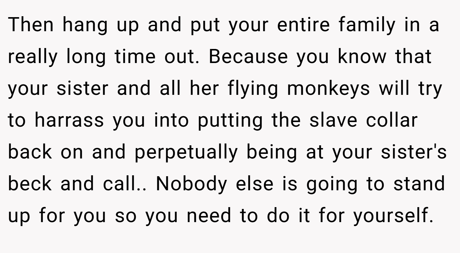 Then hang up and put your entire family in a really long time out. Because you know that your sister and all her flying monkeys will try to harrass you into putting the slave collar back on and perpetually being at your sister's beck and call.. Nobody else is going to stand up for you so you need to do it for yourself.