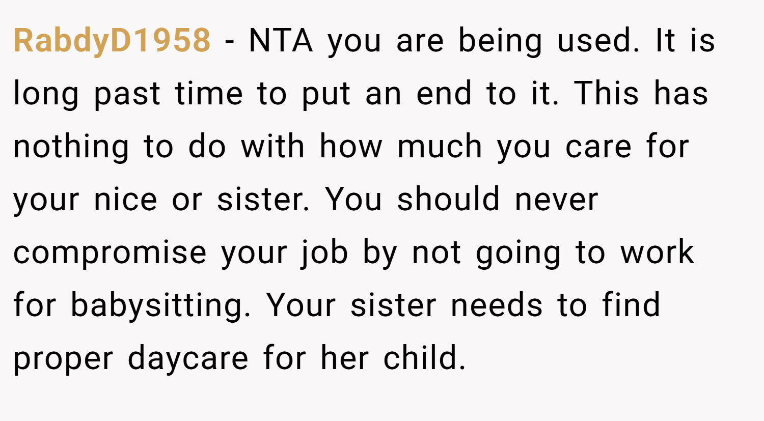 RabdyD1958 − NTA you are being used. It is long past time to put an end to it. This has nothing to do with how much you care for your nice or sister. You should never compromise your job by not going to work for babysitting. Your sister needs to find proper daycare for her child.