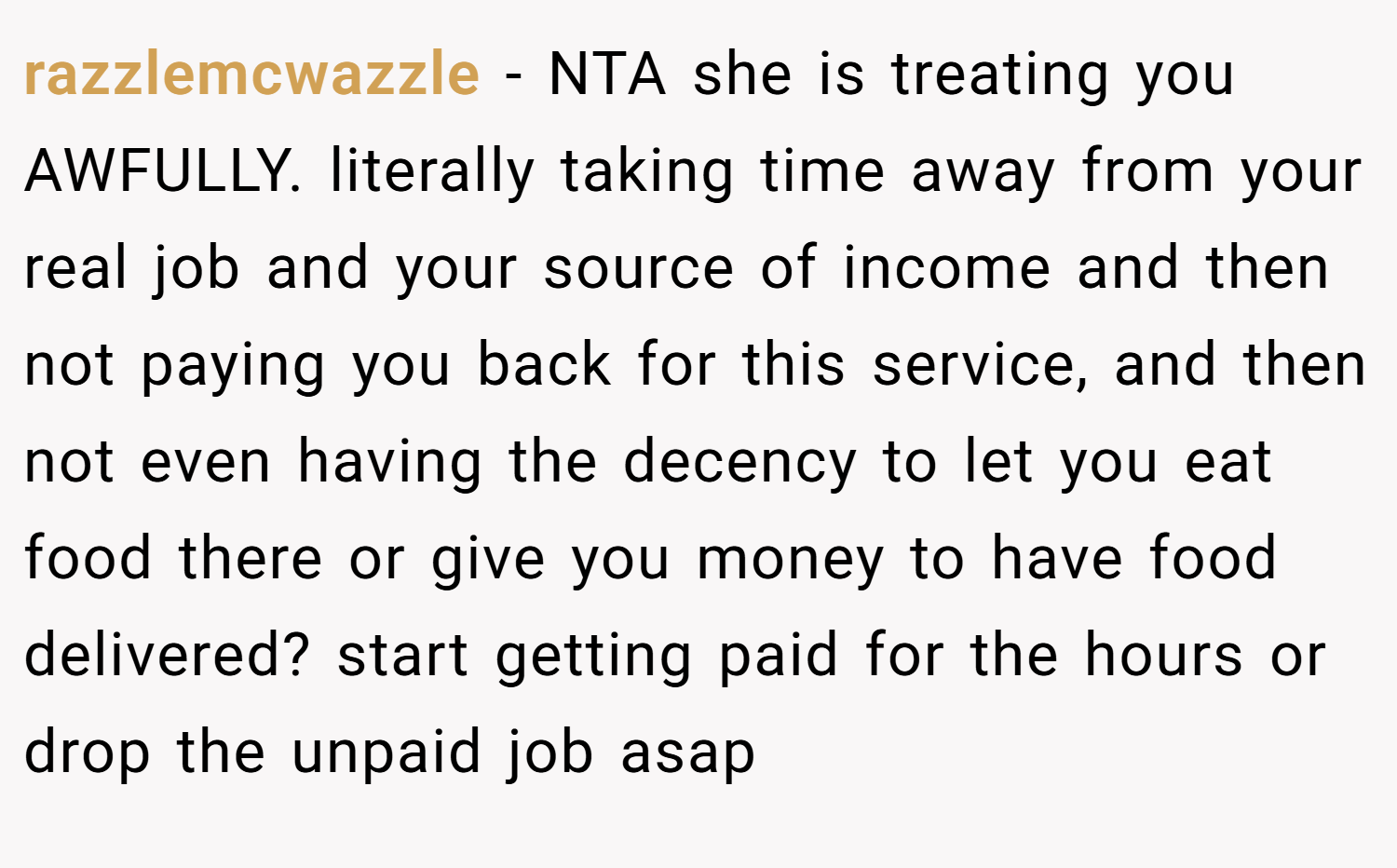 razzlemcwazzle − NTA she is treating you AWFULLY. literally taking time away from your real job and your source of income and then not paying you back for this service, and then not even having the decency to let you eat food there or give you money to have food delivered? start getting paid for the hours or drop the unpaid job asap