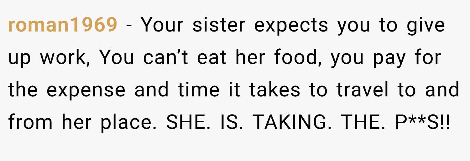 roman1969 − Your sister expects you to give up work, You can’t eat her food, you pay for the expense and time it takes to travel to and from her place. SHE. IS. TAKING. THE. P**S!!