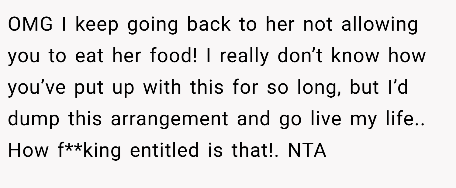 OMG I keep going back to her not allowing you to eat her food! I really don’t know how you’ve put up with this for so long, but I’d dump this arrangement and go live my life.. How f**king entitled is that!. NTA
