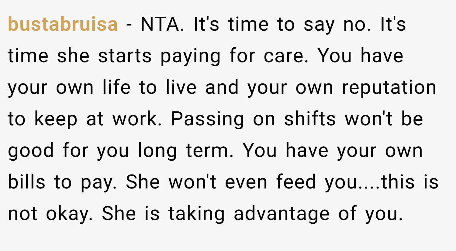 bustabruisa − NTA. It's time to say no. It's time she starts paying for care. You have your own life to live and your own reputation to keep at work. Passing on shifts won't be good for you long term. You have your own bills to pay. She won't even feed you....this is not okay. She is taking advantage of you.