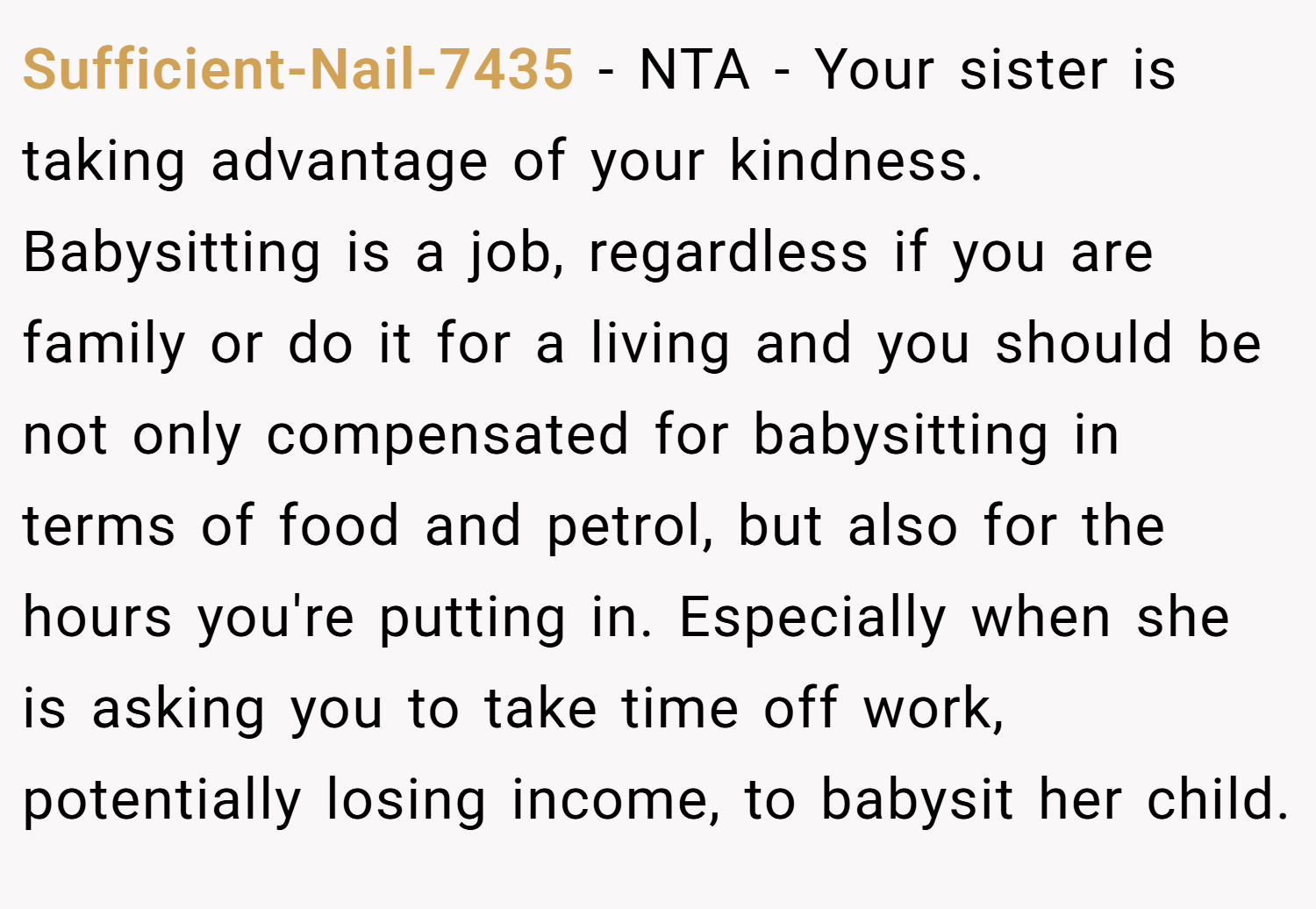 Sufficient-Nail-7435 − NTA - Your sister is taking advantage of your kindness. Babysitting is a job, regardless if you are family or do it for a living and you should be not only compensated for babysitting in terms of food and petrol, but also for the hours you're putting in. Especially when she is asking you to take time off work, potentially losing income, to babysit her child.