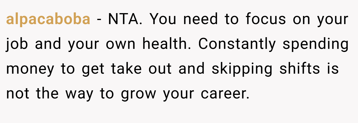alpacaboba − NTA. You need to focus on your job and your own health. Constantly spending money to get take out and skipping shifts is not the way to grow your career.