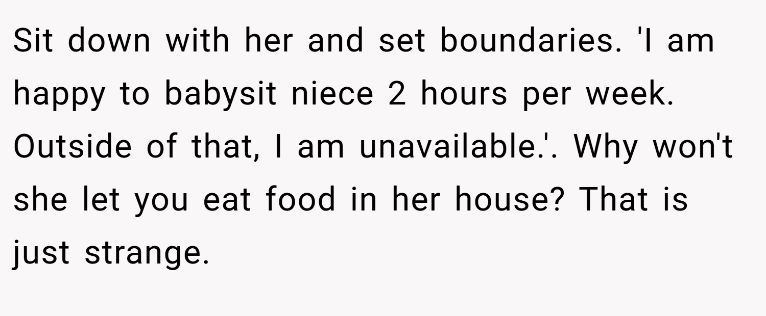 Sit down with her and set boundaries. 'I am happy to babysit niece 2 hours per week. Outside of that, I am unavailable.'. Why won't she let you eat food in her house? That is just strange.