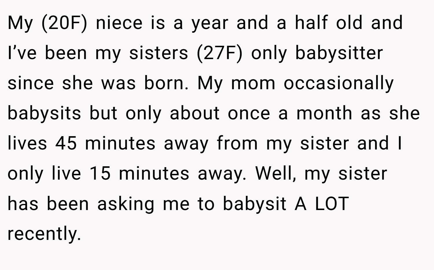 My (20F) niece is a year and a half old and I’ve been my sisters (27F) only babysitter since she was born. My mom occasionally babysits but only about once a month as she lives 45 minutes away from my sister and I only live 15 minutes away. Well, my sister has been asking me to babysit A LOT recently.