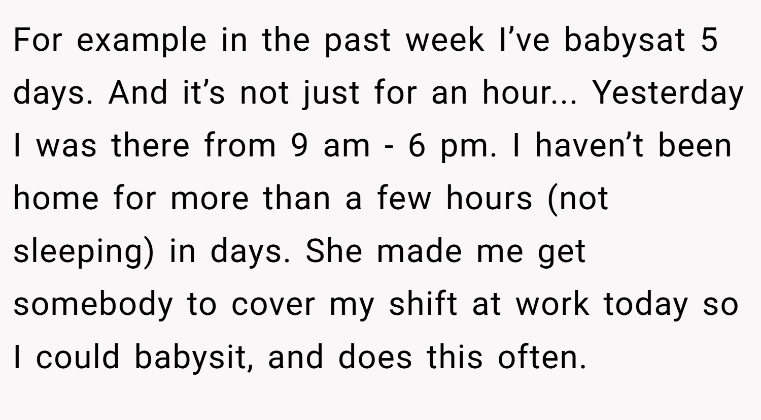 For example in the past week I’ve babysat 5 days. And it’s not just for an hour... Yesterday I was there from 9 am - 6 pm. I haven’t been home for more than a few hours (not sleeping) in days. She made me get somebody to cover my shift at work today so I could babysit, and does this often.