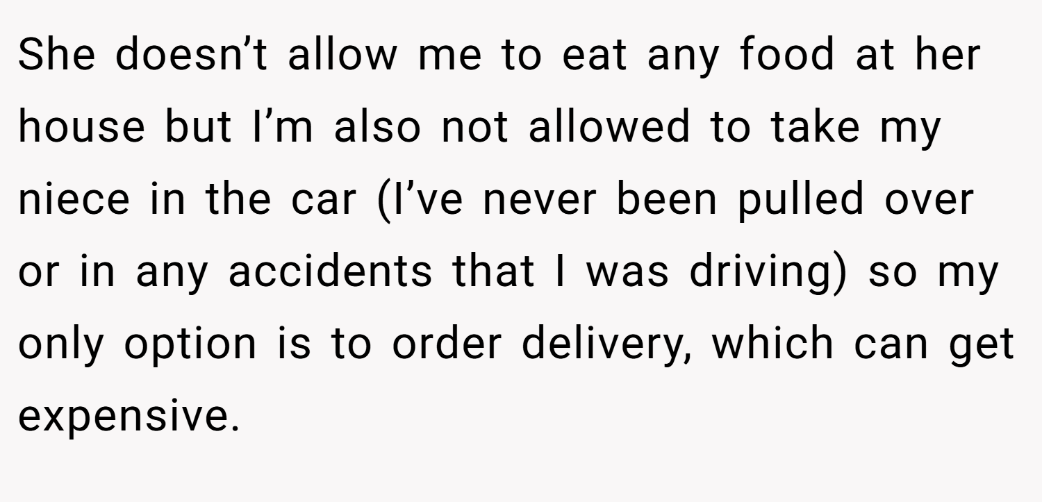 She doesn’t allow me to eat any food at her house but I’m also not allowed to take my niece in the car (I’ve never been pulled over or in any accidents that I was driving) so my only option is to order delivery, which can get expensive.