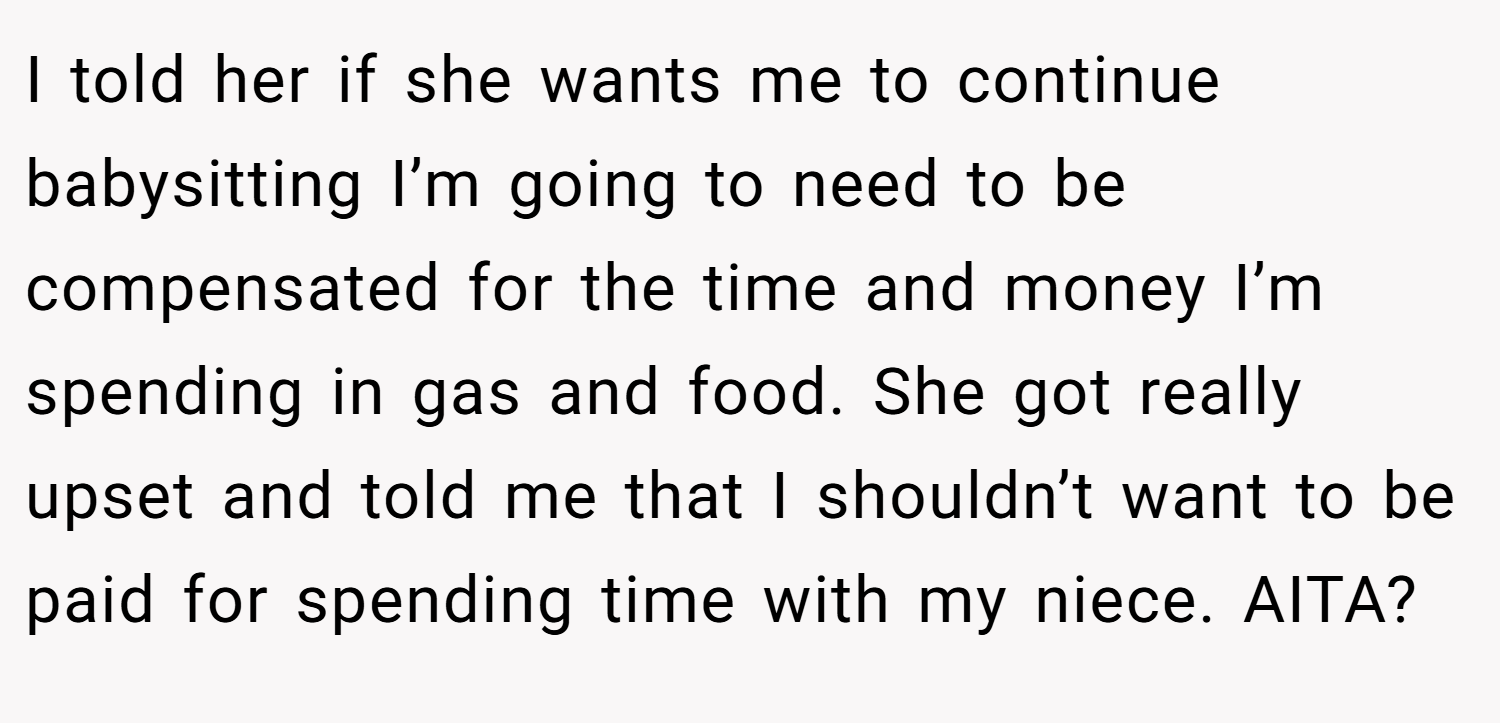I told her if she wants me to continue babysitting I’m going to need to be compensated for the time and money I’m spending in gas and food. She got really upset and told me that I shouldn’t want to be paid for spending time with my niece. AITA?