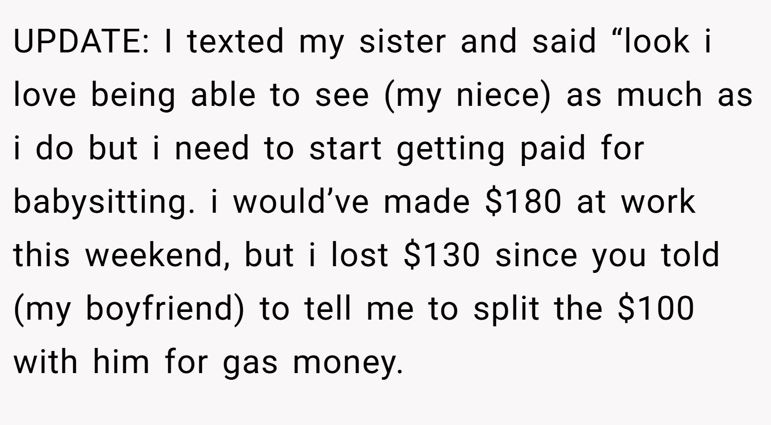 UPDATE: I texted my sister and said “look i love being able to see (my niece) as much as i do but i need to start getting paid for babysitting. i would’ve made $180 at work this weekend, but i lost $130 since you told (my boyfriend) to tell me to split the $100 with him for gas money.