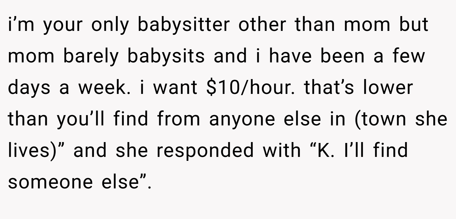 i’m your only babysitter other than mom but mom barely babysits and i have been a few days a week. i want $10/hour. that’s lower than you’ll find from anyone else in (town she lives)” and she responded with “K. I’ll find someone else”.