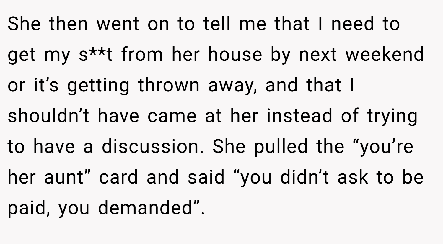 She then went on to tell me that I need to get my s**t from her house by next weekend or it’s getting thrown away, and that I shouldn’t have came at her instead of trying to have a discussion. She pulled the “you’re her aunt” card and said “you didn’t ask to be paid, you demanded”.