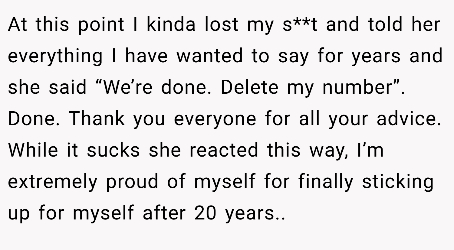 At this point I kinda lost my s**t and told her everything I have wanted to say for years and she said “We’re done. Delete my number”. Done. Thank you everyone for all your advice. While it sucks she reacted this way, I’m extremely proud of myself for finally sticking up for myself after 20 years..