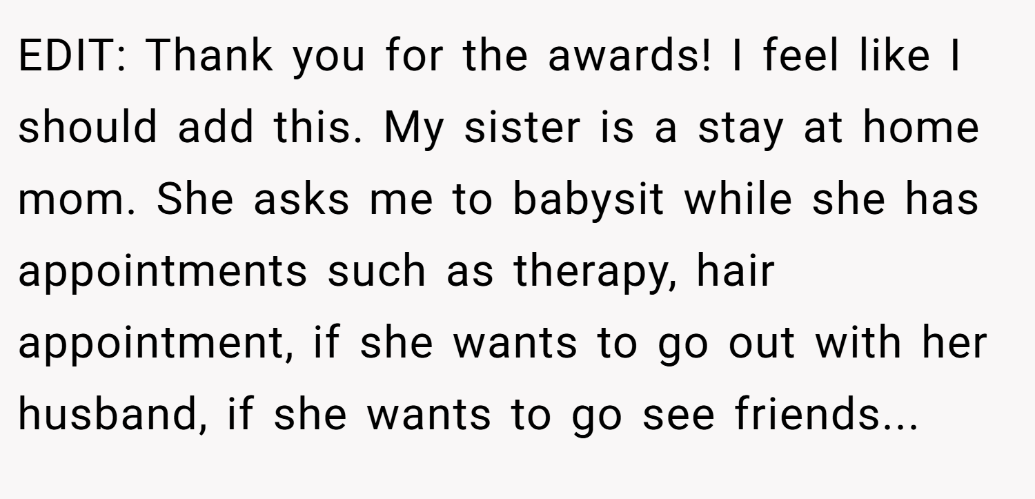 EDIT: Thank you for the awards! I feel like I should add this. My sister is a stay at home mom. She asks me to babysit while she has appointments such as therapy, hair appointment, if she wants to go out with her husband, if she wants to go see friends...