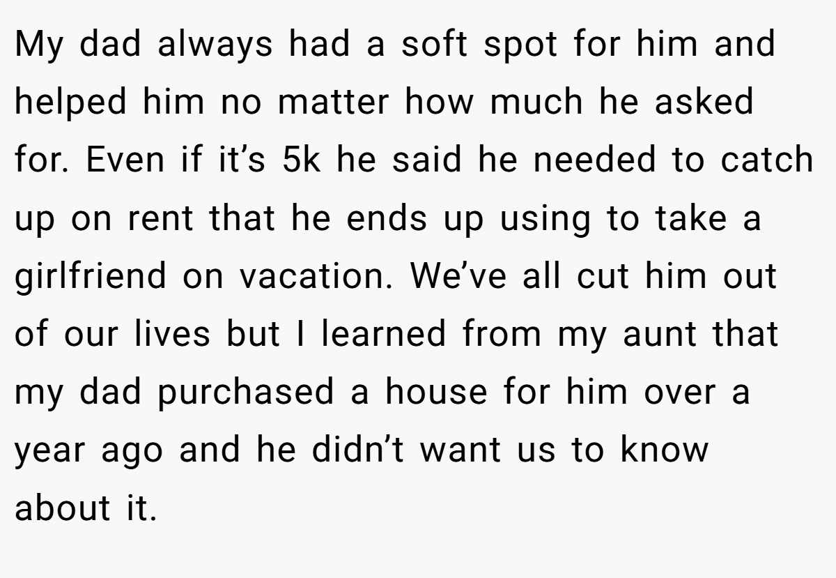 My dad always had a soft spot for him and helped him no matter how much he asked for. Even if it’s 5k he said he needed to catch up on rent that he ends up using to take a girlfriend on vacation. We’ve all cut him out of our lives but I learned from my aunt that my dad purchased a house for him over a year ago and he didn’t want us to know about it.