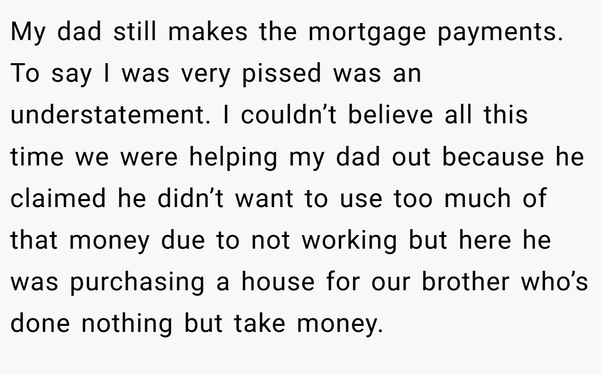 My dad still makes the mortgage payments. To say I was very pissed was an understatement. I couldn’t believe all this time we were helping my dad out because he claimed he didn’t want to use too much of that money due to not working but here he was purchasing a house for our brother who’s done nothing but take money.