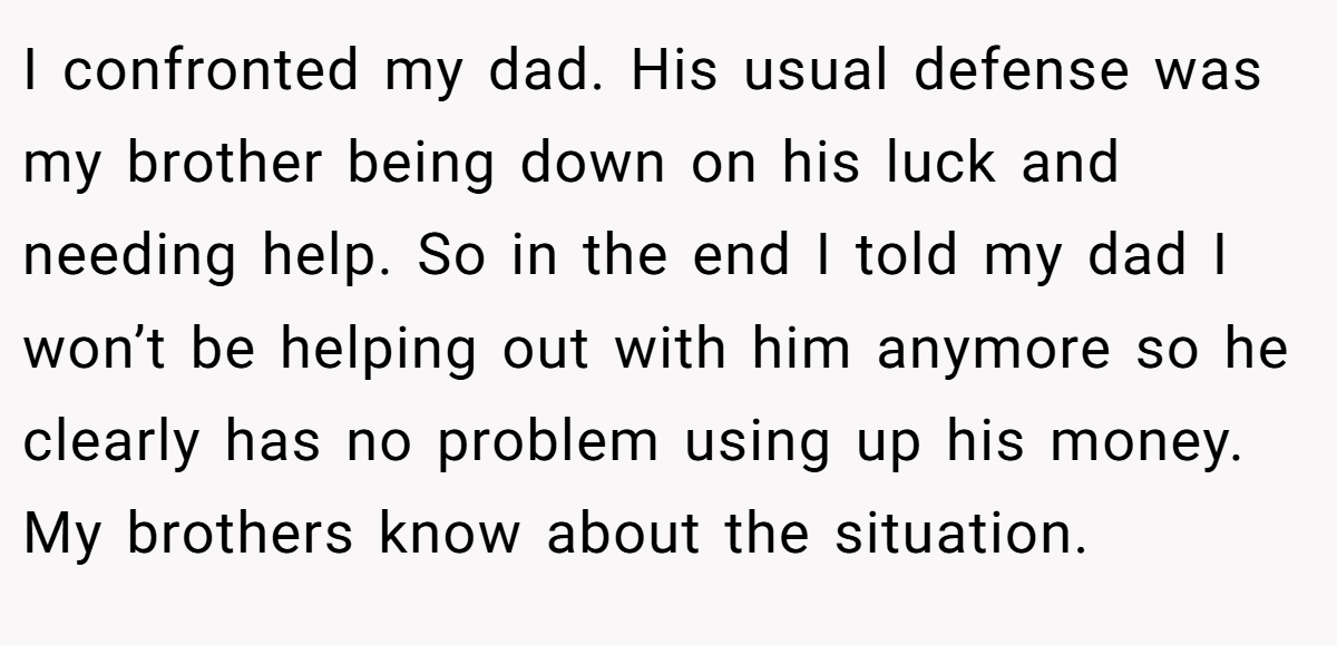 I confronted my dad. His usual defense was my brother being down on his luck and needing help. So in the end I told my dad I won’t be helping out with him anymore so he clearly has no problem using up his money. My brothers know about the situation.
