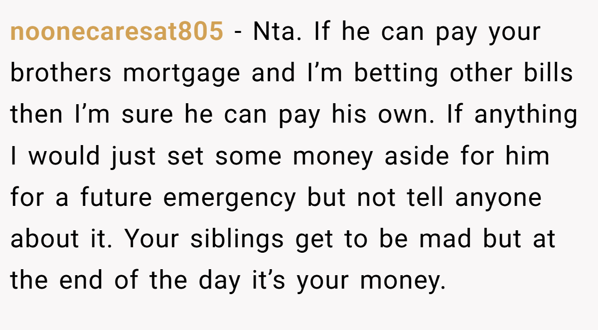 noonecaresat805 − Nta. If he can pay your brothers mortgage and I’m betting other bills then I’m sure he can pay his own. If anything I would just set some money aside for him for a future emergency but not tell anyone about it. Your siblings get to be mad but at the end of the day it’s your money.