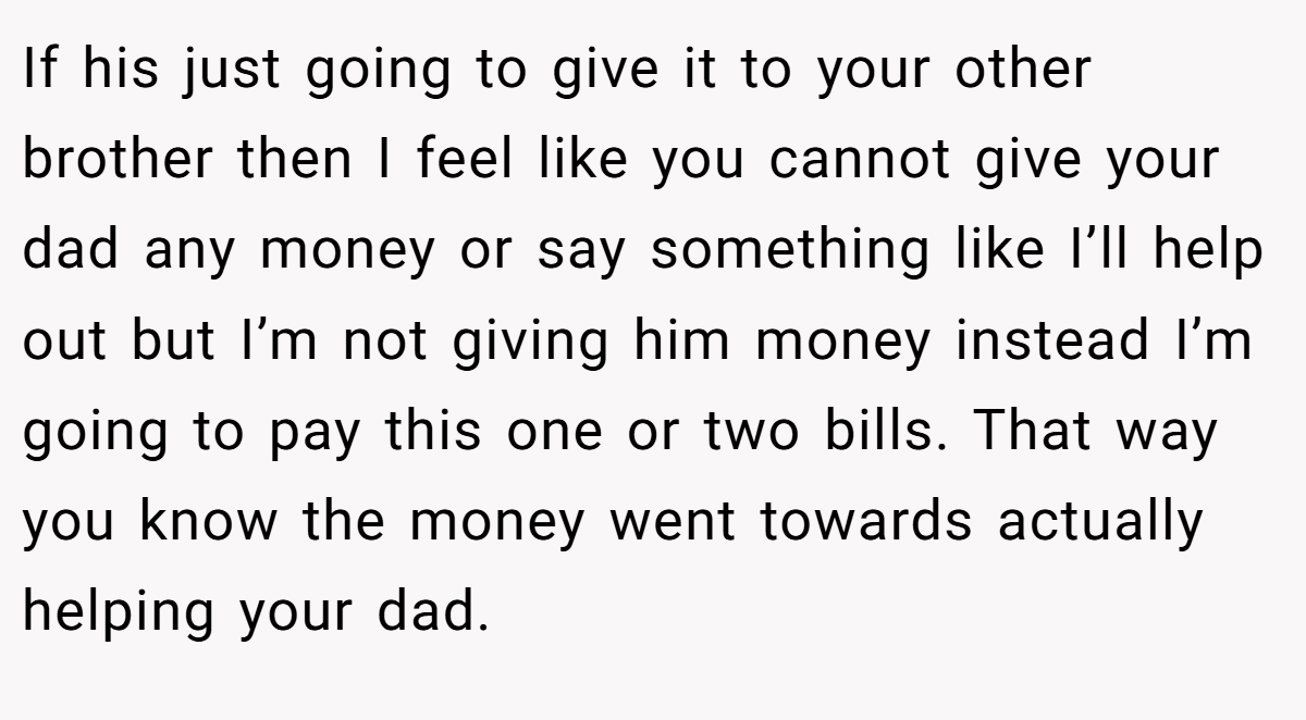 If his just going to give it to your other brother then I feel like you cannot give your dad any money or say something like I’ll help out but I’m not giving him money instead I’m going to pay this one or two bills. That way you know the money went towards actually helping your dad.