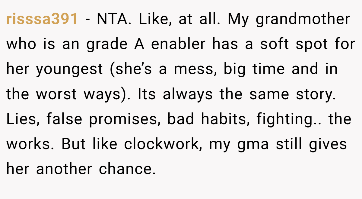risssa391 − NTA. Like, at all. My grandmother who is an grade A enabler has a soft spot for her youngest (she’s a mess, big time and in the worst ways). Its always the same story. Lies, false promises, bad habits, fighting.. the works. But like clockwork, my gma still gives her another chance.