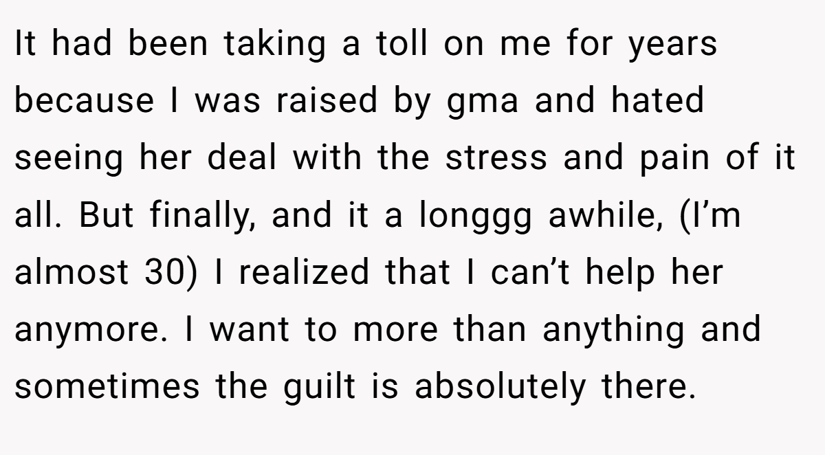 It had been taking a toll on me for years because I was raised by gma and hated seeing her deal with the stress and pain of it all. But finally, and it a longgg awhile, (I’m almost 30) I realized that I can’t help her anymore. I want to more than anything and sometimes the guilt is absolutely there.