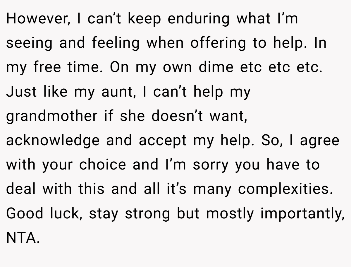 However, I can’t keep enduring what I’m seeing and feeling when offering to help. In my free time. On my own dime etc etc etc. Just like my aunt, I can’t help my grandmother if she doesn’t want, acknowledge and accept my help. So, I agree with your choice and I’m sorry you have to deal with this and all it’s many complexities. Good luck, stay strong but mostly importantly, NTA.