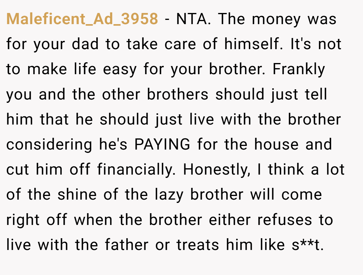 Maleficent_Ad_3958 − NTA. The money was for your dad to take care of himself. It's not to make life easy for your brother. Frankly you and the other brothers should just tell him that he should just live with the brother considering he's PAYING for the house and cut him off financially. Honestly, I think a lot of the shine of the lazy brother will come right off when the brother either refuses to live with the father or treats him like s**t.