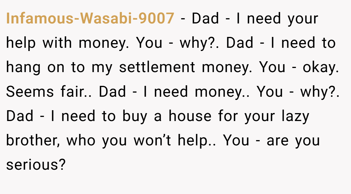 Infamous-Wasabi-9007 − Dad - I need your help with money. You - why?. Dad - I need to hang on to my settlement money. You - okay. Seems fair.. Dad - I need money.. You - why?. Dad - I need to buy a house for your lazy brother, who you won’t help.. You - are you serious?
