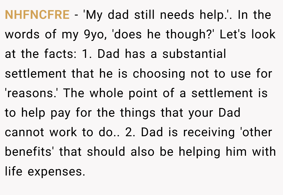 NHFNCFRE − 'My dad still needs help.'. In the words of my 9yo, 'does he though?' Let's look at the facts: 1. Dad has a substantial settlement that he is choosing not to use for 'reasons.' The whole point of a settlement is to help pay for the things that your Dad cannot work to do.. 2. Dad is receiving 'other benefits' that should also be helping him with life expenses.
