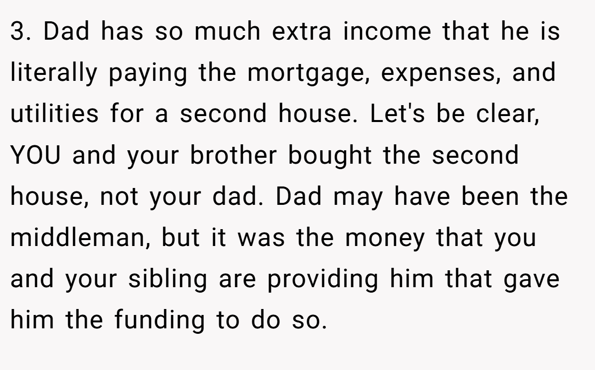 3. Dad has so much extra income that he is literally paying the mortgage, expenses, and utilities for a second house. Let's be clear, YOU and your brother bought the second house, not your dad. Dad may have been the middleman, but it was the money that you and your sibling are providing him that gave him the funding to do so.
