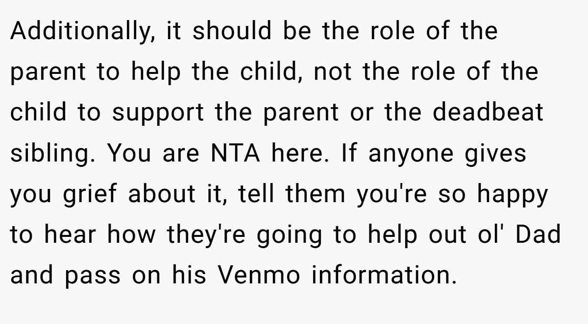 Additionally, it should be the role of the parent to help the child, not the role of the child to support the parent or the deadbeat sibling. You are NTA here. If anyone gives you grief about it, tell them you're so happy to hear how they're going to help out ol' Dad and pass on his Venmo information.